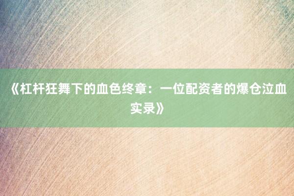 《杠杆狂舞下的血色终章：一位配资者的爆仓泣血实录》