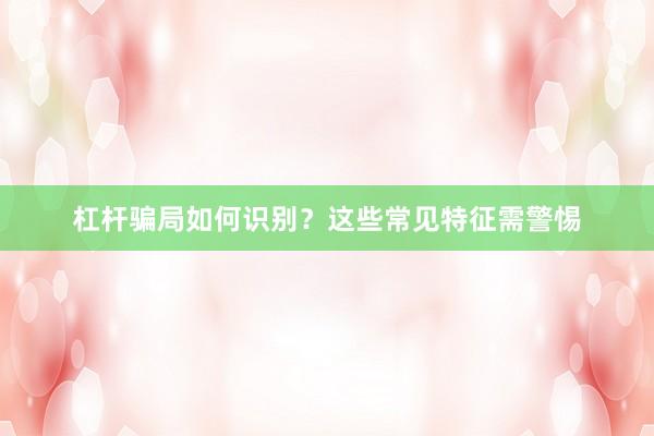 杠杆骗局如何识别？这些常见特征需警惕