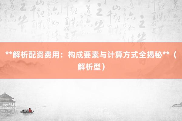 **解析配资费用:构成要素与计算方式全揭秘**(解析型)