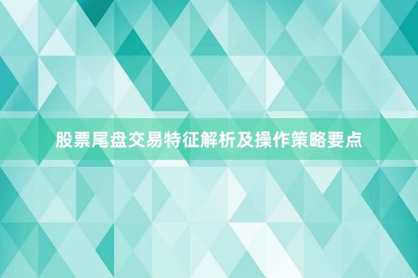 股票尾盘交易特征解析及操作策略要点