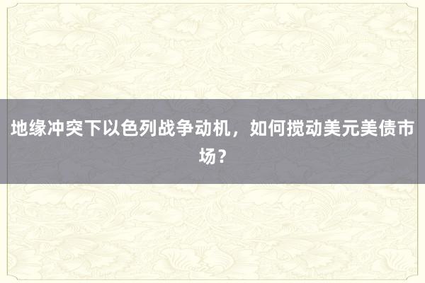 地缘冲突下以色列战争动机,如何搅动美元美债市场?