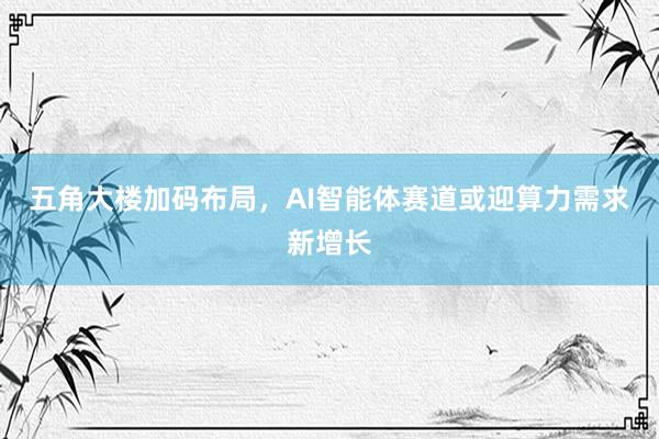 五角大楼加码布局，AI智能体赛道或迎算力需求新增长