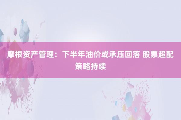 摩根资产管理：下半年油价或承压回落 股票超配策略持续