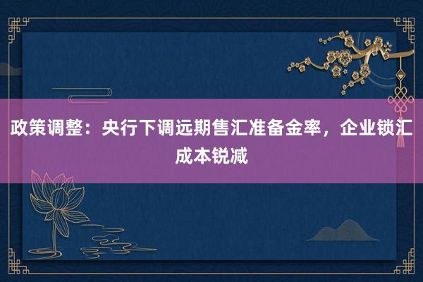 政策调整：央行下调远期售汇准备金率，企业锁汇成本锐减