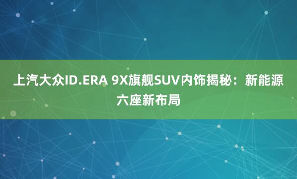 上汽大众ID.ERA 9X旗舰SUV内饰揭秘：新能源六座新布局