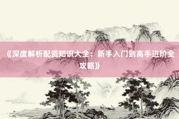 《深度解析配资知识大全:新手入门到高手进阶全攻略》