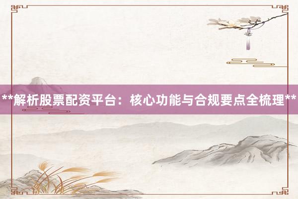**解析股票配资平台:核心功能与合规要点全梳理**