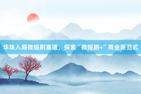 华珠入局微短剧赛道，探索“微短剧+”商业新范式