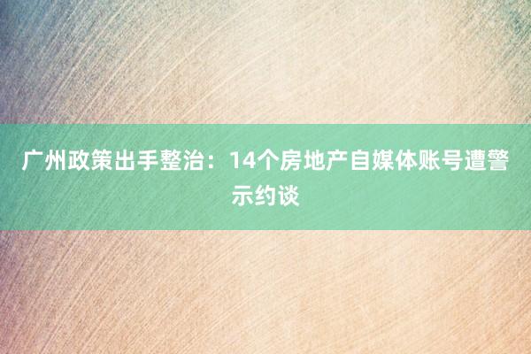 广州政策出手整治：14个房地产自媒体账号遭警示约谈