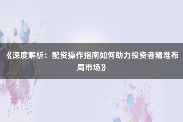 《深度解析:配资操作指南如何助力投资者精准布局市场》