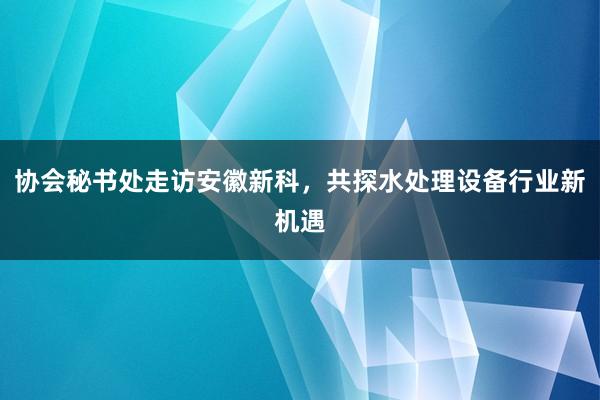 协会秘书处走访安徽新科，共探水处理设备行业新机遇