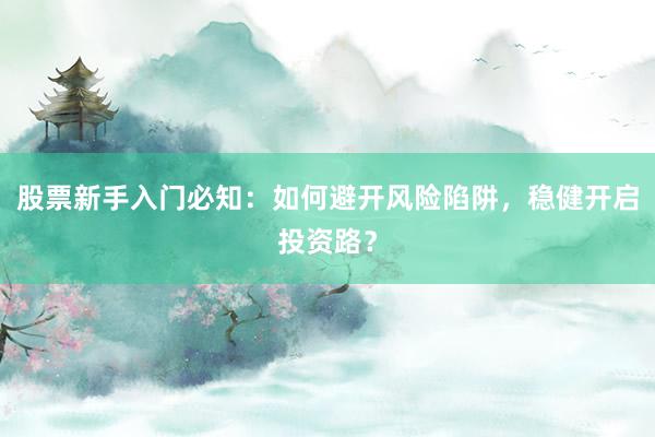 股票新手入门必知：如何避开风险陷阱，稳健开启投资路？