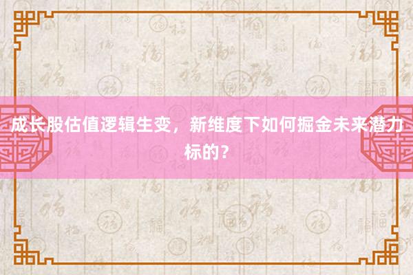 成长股估值逻辑生变，新维度下如何掘金未来潜力标的？