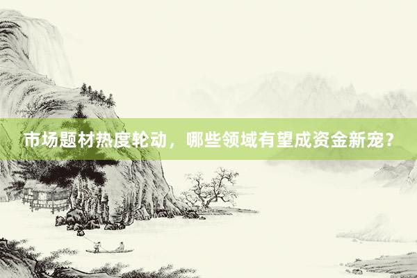 市场题材热度轮动，哪些领域有望成资金新宠？