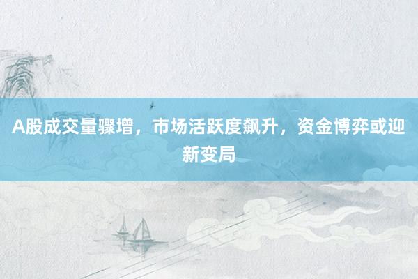A股成交量骤增，市场活跃度飙升，资金博弈或迎新变局
