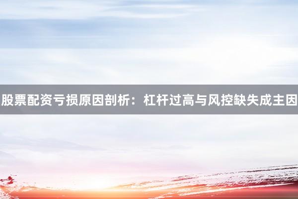 股票配资亏损原因剖析：杠杆过高与风控缺失成主因