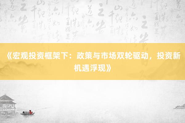 《宏观投资框架下：政策与市场双轮驱动，投资新机遇浮现》