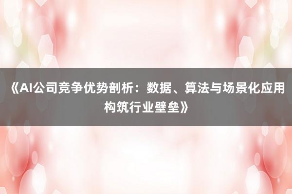 《AI公司竞争优势剖析：数据、算法与场景化应用构筑行业壁垒》