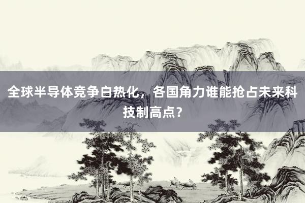全球半导体竞争白热化,各国角力谁能抢占未来科技制高点?