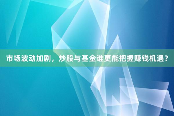 市场波动加剧，炒股与基金谁更能把握赚钱机遇？
