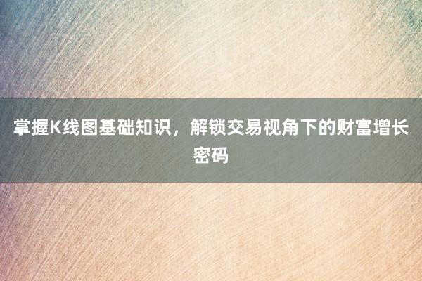 掌握K线图基础知识，解锁交易视角下的财富增长密码