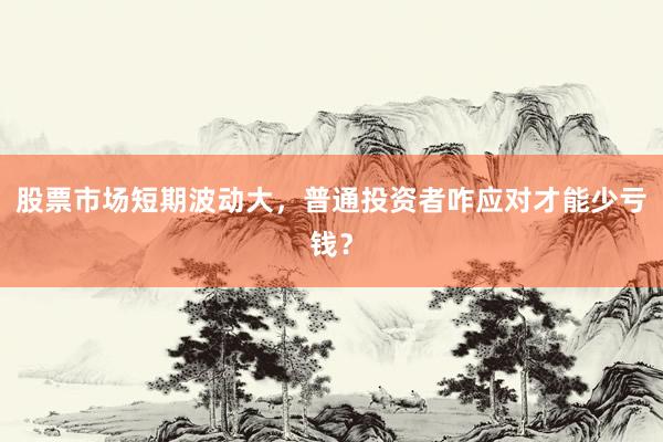 股票市场短期波动大，普通投资者咋应对才能少亏钱？