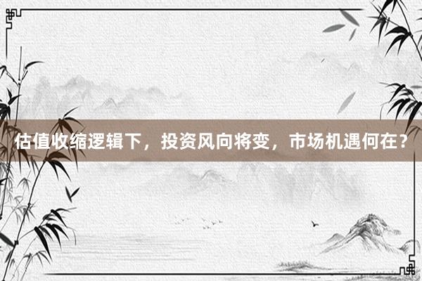 估值收缩逻辑下，投资风向将变，市场机遇何在？