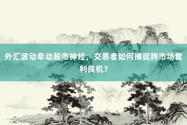 外汇波动牵动股市神经，交易者如何捕捉跨市场套利良机？