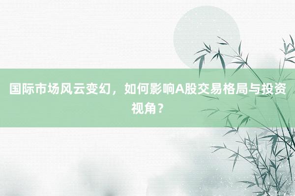 国际市场风云变幻,如何影响A股交易格局与投资视角?