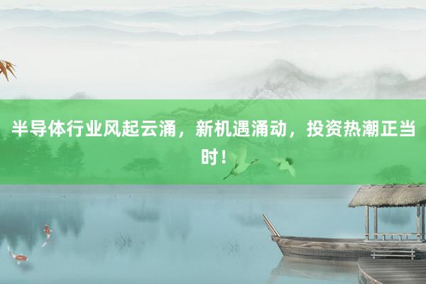 半导体行业风起云涌，新机遇涌动，投资热潮正当时！