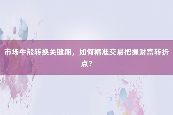 市场牛熊转换关键期，如何精准交易把握财富转折点？