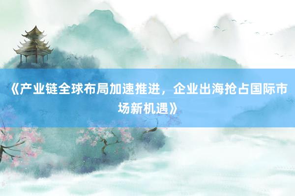 《产业链全球布局加速推进，企业出海抢占国际市场新机遇》