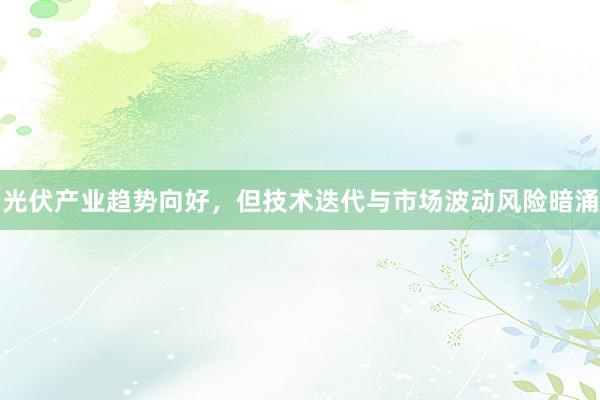 光伏产业趋势向好，但技术迭代与市场波动风险暗涌