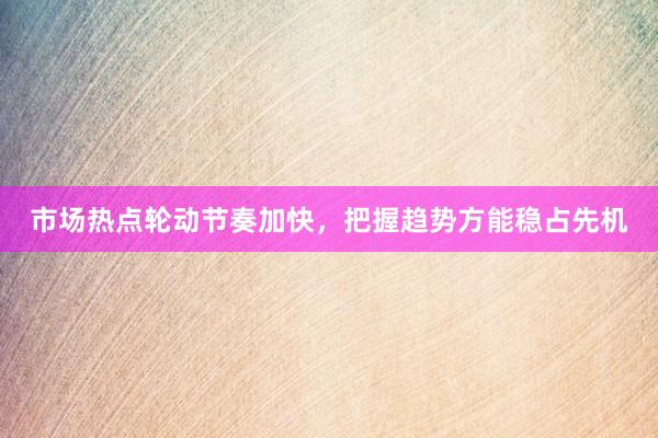 市场热点轮动节奏加快，把握趋势方能稳占先机