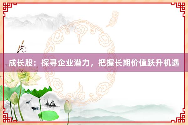 成长股:探寻企业潜力,把握长期价值跃升机遇