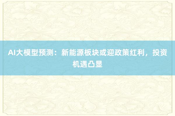 AI大模型预测：新能源板块或迎政策红利，投资机遇凸显