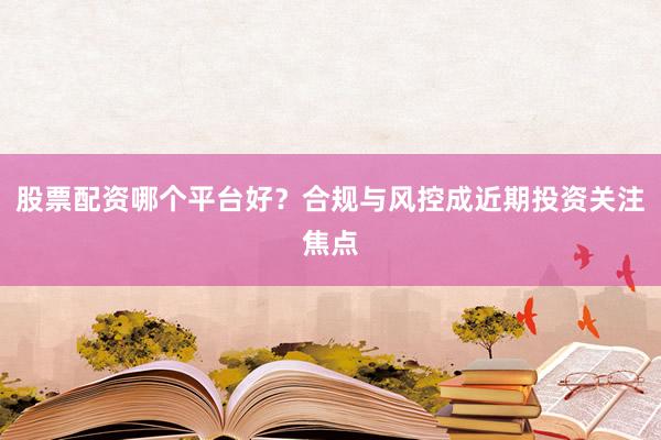 股票配资哪个平台好？合规与风控成近期投资关注焦点