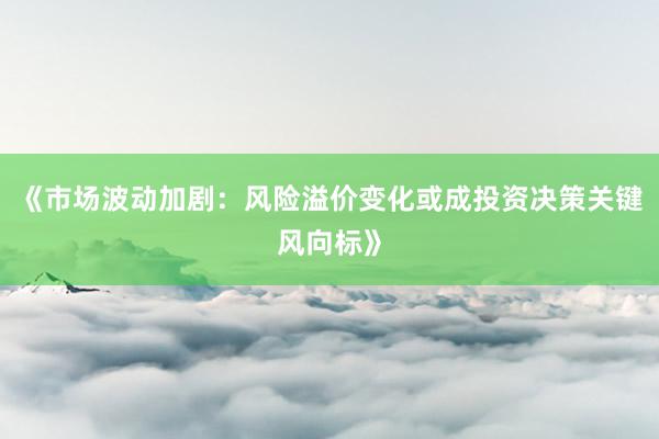 《市场波动加剧：风险溢价变化或成投资决策关键风向标》