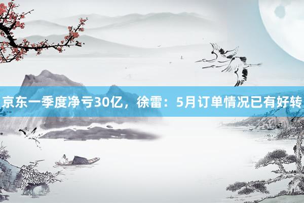 京东一季度净亏30亿，徐雷：5月订单情况已有好转