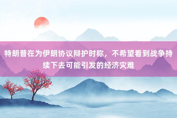 特朗普在为伊朗协议辩护时称，不希望看到战争持续下去可能引发的经济灾难