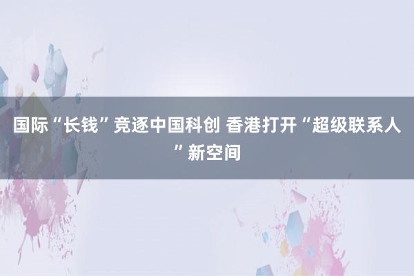 国际“长钱”竞逐中国科创 香港打开“超级联系人”新空间