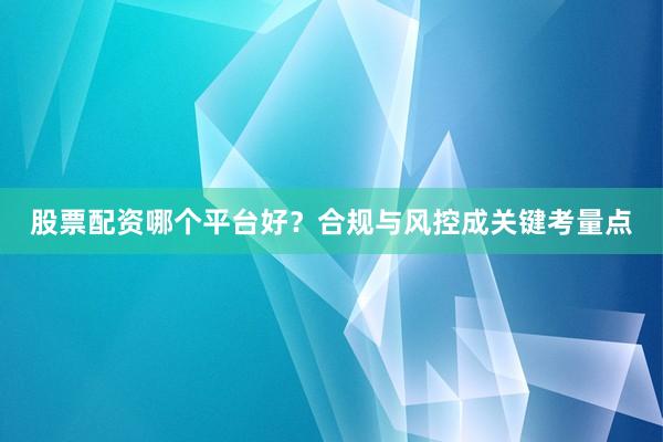 股票配资哪个平台好？合规与风控成关键考量点