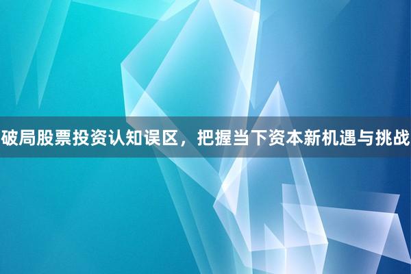 破局股票投资认知误区，把握当下资本新机遇与挑战