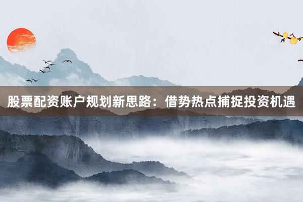 股票配资账户规划新思路：借势热点捕捉投资机遇