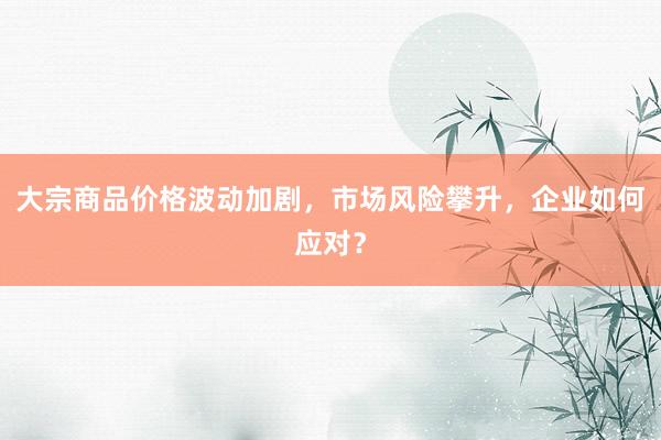 大宗商品价格波动加剧，市场风险攀升，企业如何应对？