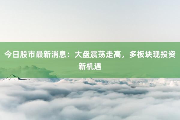 今日股市最新消息：大盘震荡走高，多板块现投资新机遇