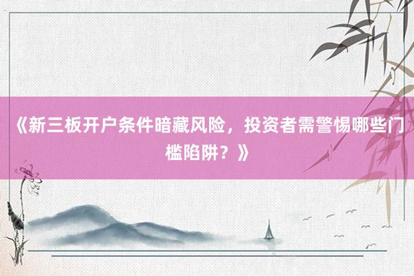 《新三板开户条件暗藏风险，投资者需警惕哪些门槛陷阱？》