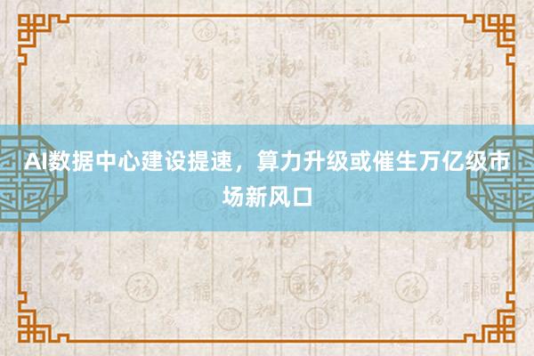 AI数据中心建设提速，算力升级或催生万亿级市场新风口