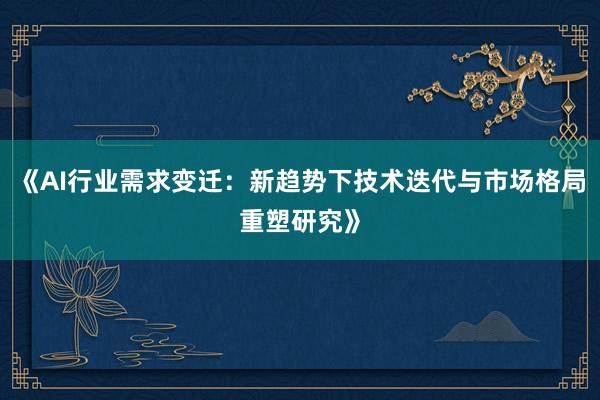 《AI行业需求变迁：新趋势下技术迭代与市场格局重塑研究》