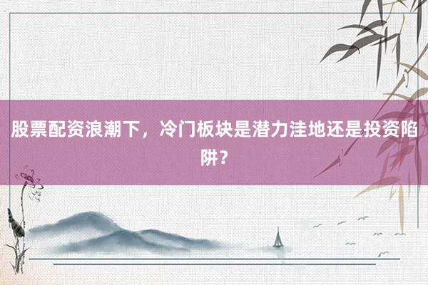 股票配资浪潮下，冷门板块是潜力洼地还是投资陷阱？